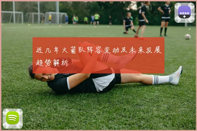 近几年火箭队阵容变动及未来发展趋势解析