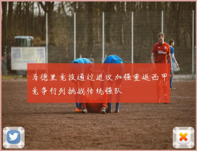 马德里竞技通过进攻加强重返西甲竞争行列挑战传统强队