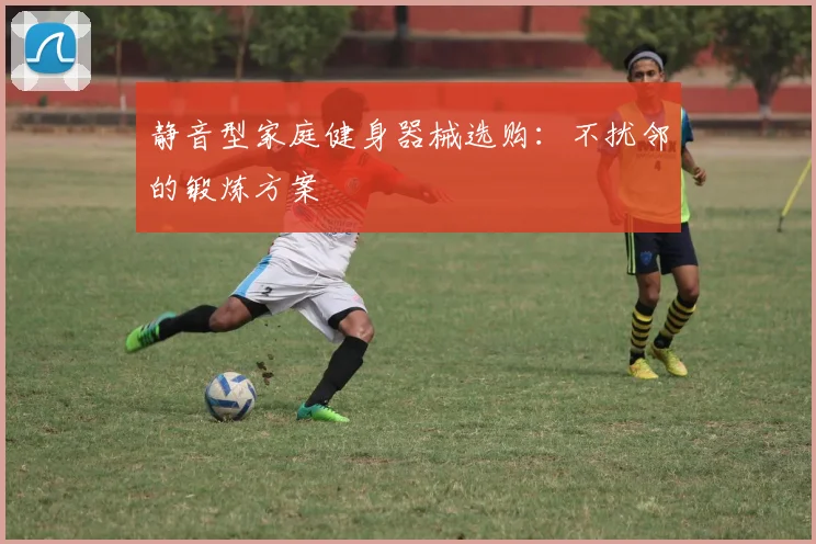 静音型家庭健身器械选购：不扰邻的锻炼方案