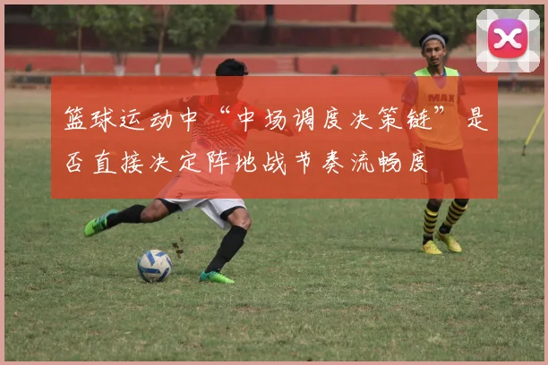 篮球运动中“中场调度决策链”是否直接决定阵地战节奏流畅度