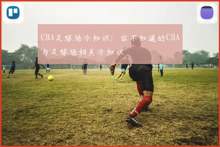 CBA足球场冷知识：你不知道的CBA与足球场相关冷知识